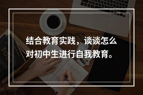 结合教育实践，谈谈怎么对初中生进行自我教育。