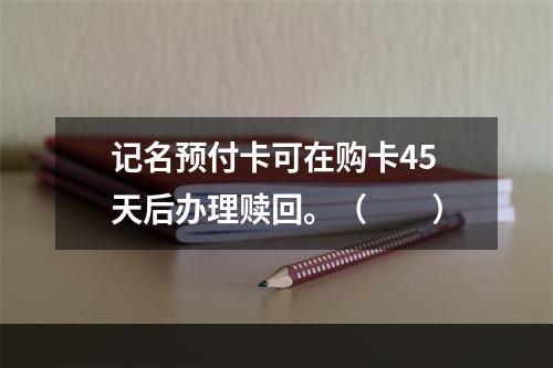 记名预付卡可在购卡45天后办理赎回。（　　）