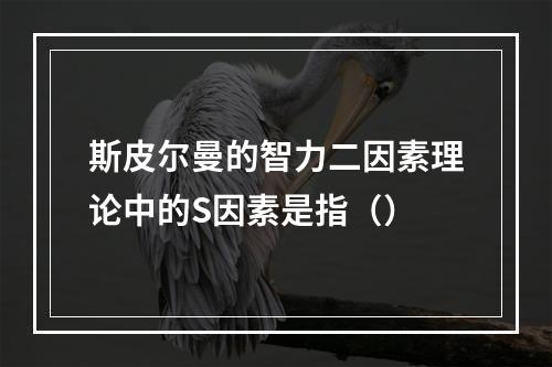 斯皮尔曼的智力二因素理论中的S因素是指（）