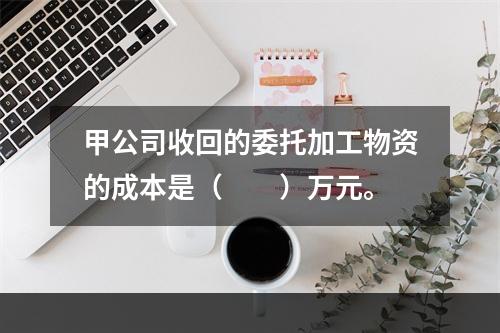 甲公司收回的委托加工物资的成本是（　　）万元。