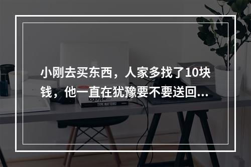 小刚去买东西，人家多找了10块钱，他一直在犹豫要不要送回去，