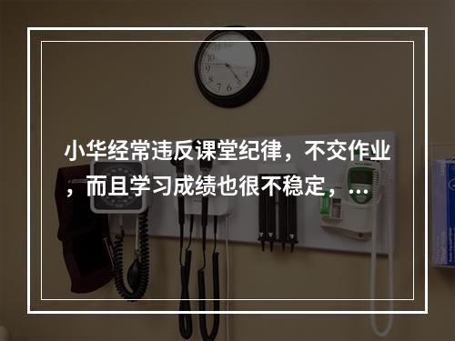 小华经常违反课堂纪律，不交作业，而且学习成绩也很不稳定，经常