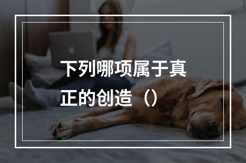 下列哪项属于真正的创造（）