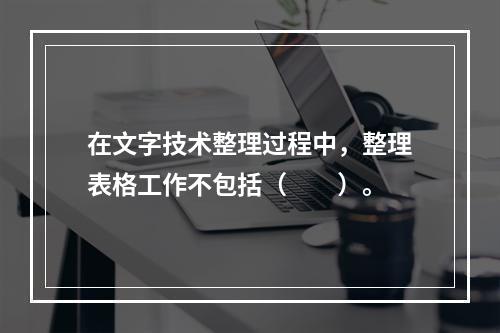 在文字技术整理过程中，整理表格工作不包括（　　）。