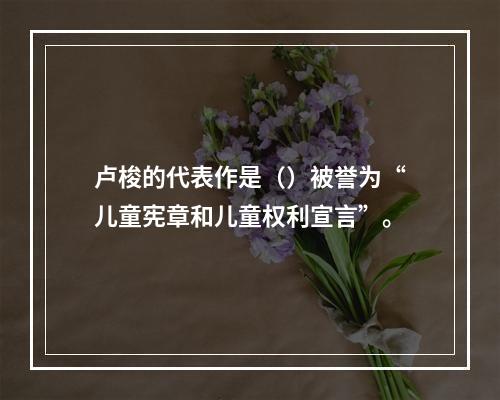 卢梭的代表作是（）被誉为“儿童宪章和儿童权利宣言”。