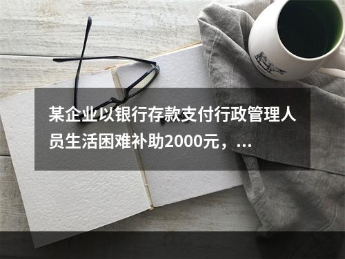 某企业以银行存款支付行政管理人员生活困难补助2000元，下列