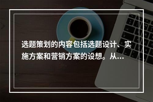 选题策划的内容包括选题设计、实施方案和营销方案的设想。从规