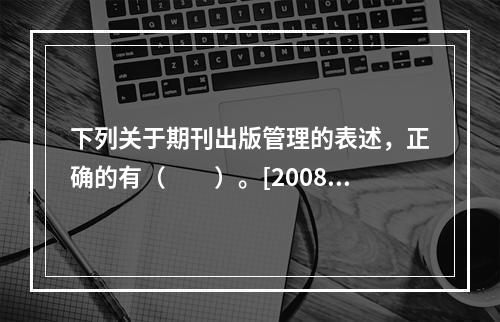 下列关于期刊出版管理的表述，正确的有（　　）。[2008年