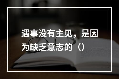 遇事没有主见，是因为缺乏意志的（）