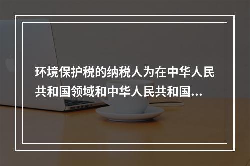 环境保护税的纳税人为在中华人民共和国领域和中华人民共和国管辖