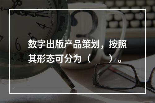 数字出版产品策划，按照其形态可分为（　　）。