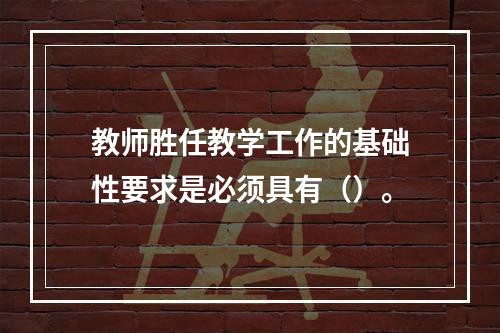 教师胜任教学工作的基础性要求是必须具有（）。