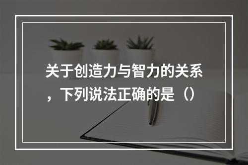 关于创造力与智力的关系，下列说法正确的是（）