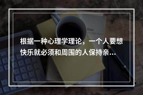 根据一种心理学理论，一个人要想快乐就必须和周围的人保持亲密的