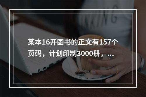 某本16开图书的正文有157个页码，计划印制3000册，为