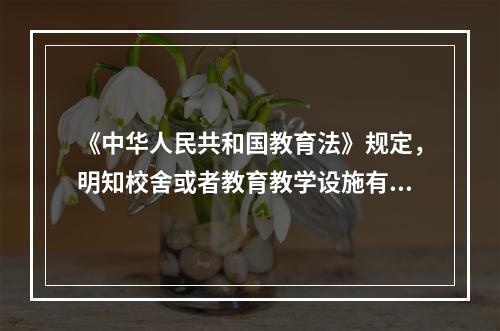 《中华人民共和国教育法》规定，明知校舍或者教育教学设施有危险