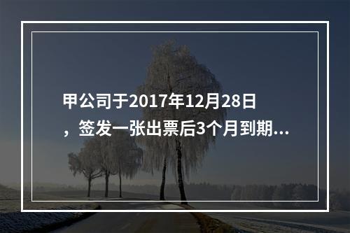 甲公司于2017年12月28日，签发一张出票后3个月到期的商