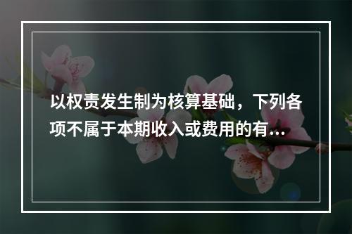 以权责发生制为核算基础，下列各项不属于本期收入或费用的有（