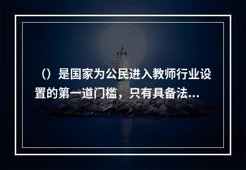 （）是国家为公民进入教师行业设置的第一道门槛，只有具备法定条