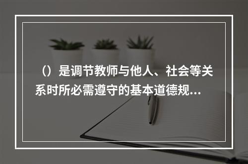 （）是调节教师与他人、社会等关系时所必需遵守的基本道德规范和