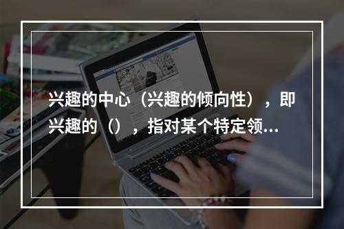 兴趣的中心（兴趣的倾向性），即兴趣的（），指对某个特定领域的