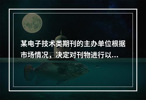 某电子技术类期刊的主办单位根据市场情况，决定对刊物进行以下