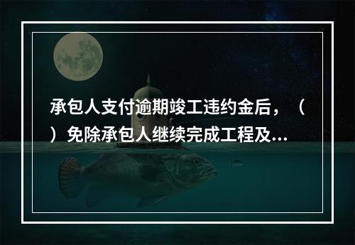 承包人支付逾期竣工违约金后，（）免除承包人继续完成工程及修补