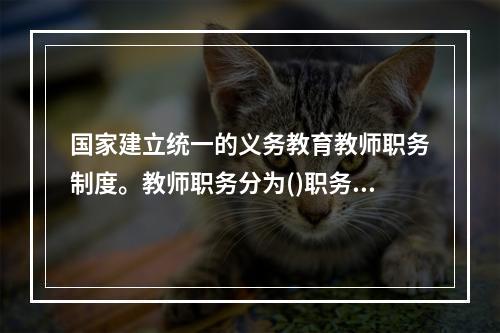 国家建立统一的义务教育教师职务制度。教师职务分为()职务.中