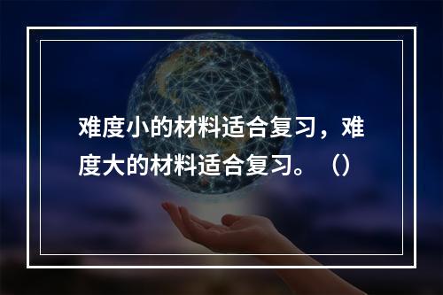 难度小的材料适合复习，难度大的材料适合复习。（）