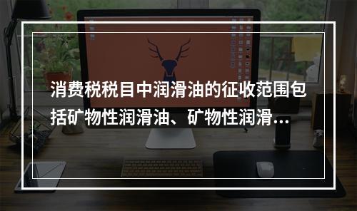 消费税税目中润滑油的征收范围包括矿物性润滑油、矿物性润滑油基