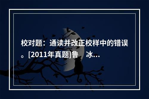 校对题：通读并改正校样中的错误。[2011年真题]鲁　冰　