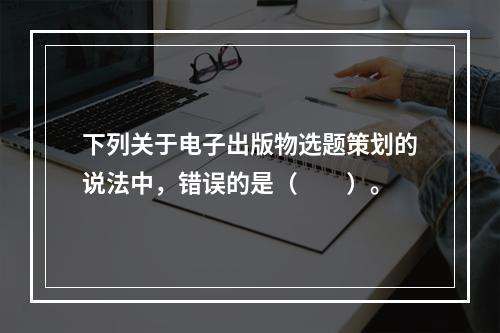 下列关于电子出版物选题策划的说法中，错误的是（　　）。