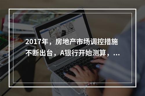 2017年，房地产市场调控措施不断出台，A银行开始测算，如果