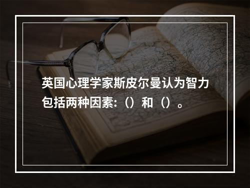 英国心理学家斯皮尔曼认为智力包括两种因素:（）和（）。