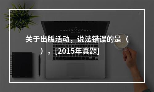 关于出版活动，说法错误的是（　　）。[2015年真题]