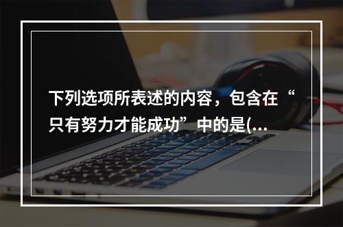 下列选项所表述的内容，包含在“只有努力才能成功”中的是()。