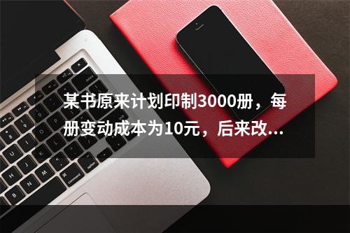 某书原来计划印制3000册，每册变动成本为10元，后来改为