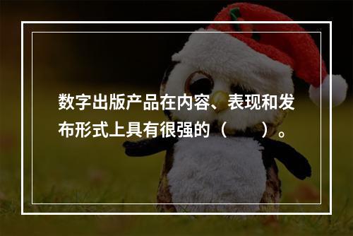 数字出版产品在内容、表现和发布形式上具有很强的（　　）。