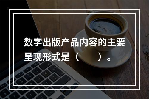 数字出版产品内容的主要呈现形式是（　　）。