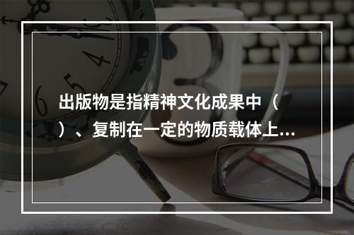 出版物是指精神文化成果中（　　）、复制在一定的物质载体上、