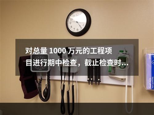 对总量 1000 万元的工程项目进行期中检查，截止检查时已完