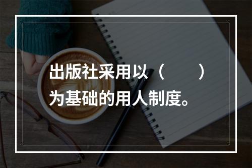 出版社采用以（　　）为基础的用人制度。