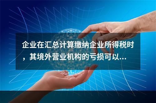 企业在汇总计算缴纳企业所得税时，其境外营业机构的亏损可以抵减