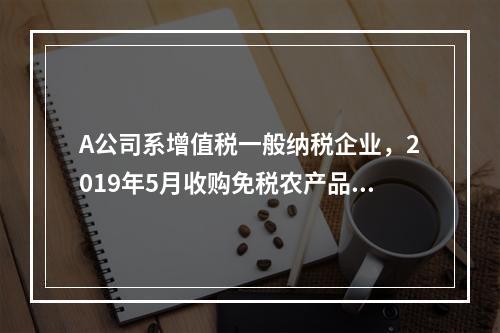 A公司系增值税一般纳税企业，2019年5月收购免税农产品一批