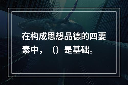 在构成思想品德的四要素中，（）是基础。