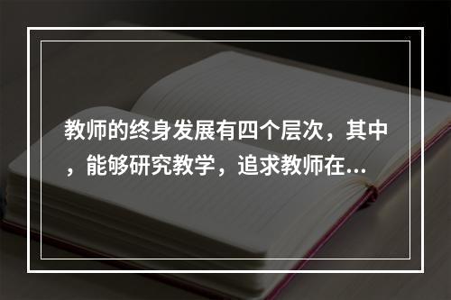 教师的终身发展有四个层次，其中，能够研究教学，追求教师在教学