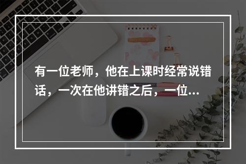 有一位老师，他在上课时经常说错话，一次在他讲错之后，一位同学