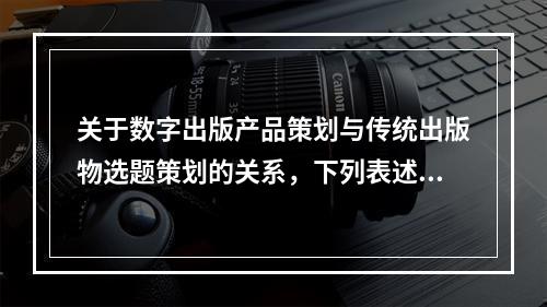 关于数字出版产品策划与传统出版物选题策划的关系，下列表述错