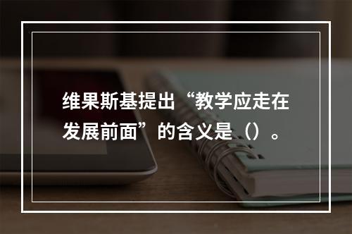 维果斯基提出“教学应走在发展前面”的含义是（）。