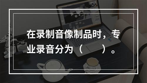 在录制音像制品时，专业录音分为（　　）。